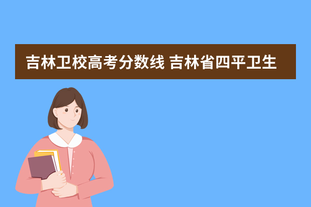 吉林卫校高考分数线 吉林省四平卫生学校录取分数线